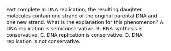 Part complete In DNA replication, the resulting daughter molecules contain one strand of the original parental DNA and one new strand. What is the explanation for this phenomenon? A. DNA replication is semiconservative. B. RNA synthesis is conservative. C. DNA replication is conservative. D. DNA replication is not conservative.