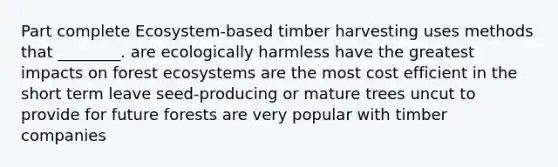 Part complete Ecosystem-based timber harvesting uses methods that ________. are ecologically harmless have the greatest impacts on forest ecosystems are the most cost efficient in the short term leave seed-producing or mature trees uncut to provide for future forests are very popular with timber companies