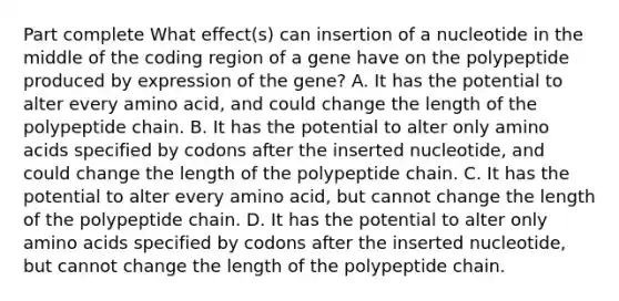 Part complete What effect(s) can insertion of a nucleotide in the middle of the coding region of a gene have on the polypeptide produced by expression of the gene? A. It has the potential to alter every amino acid, and could change the length of the polypeptide chain. B. It has the potential to alter only amino acids specified by codons after the inserted nucleotide, and could change the length of the polypeptide chain. C. It has the potential to alter every amino acid, but cannot change the length of the polypeptide chain. D. It has the potential to alter only amino acids specified by codons after the inserted nucleotide, but cannot change the length of the polypeptide chain.