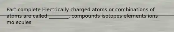 Part complete Electrically charged atoms or combinations of atoms are called ________. compounds isotopes elements ions molecules