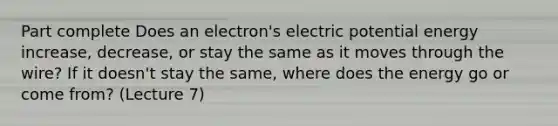 Part complete Does an electron's electric potential energy increase, decrease, or stay the same as it moves through the wire? If it doesn't stay the same, where does the energy go or come from? (Lecture 7)