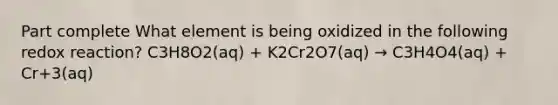 Part complete What element is being oxidized in the following redox reaction? C3H8O2(aq) + K2Cr2O7(aq) → C3H4O4(aq) + Cr+3(aq)