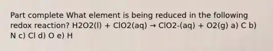 Part complete What element is being reduced in the following redox reaction? H2O2(l) + ClO2(aq) → ClO2-(aq) + O2(g) a) C b) N c) Cl d) O e) H