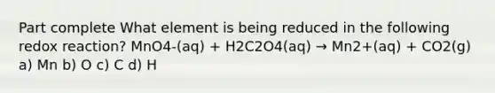 Part complete What element is being reduced in the following redox reaction? MnO4-(aq) + H2C2O4(aq) → Mn2+(aq) + CO2(g) a) Mn b) O c) C d) H