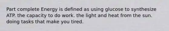 Part complete Energy is defined as using glucose to synthesize ATP. the capacity to do work. the light and heat from the sun. doing tasks that make you tired.