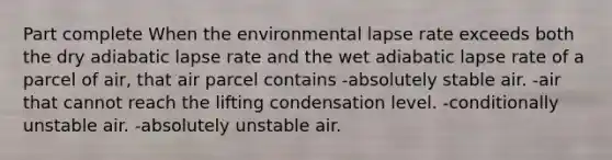 Part complete When the environmental lapse rate exceeds both the dry adiabatic lapse rate and the wet adiabatic lapse rate of a parcel of air, that air parcel contains -absolutely stable air. -air that cannot reach the lifting condensation level. -conditionally unstable air. -absolutely unstable air.