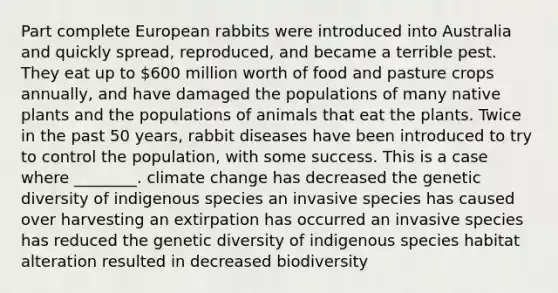 Part complete European rabbits were introduced into Australia and quickly spread, reproduced, and became a terrible pest. They eat up to 600 million worth of food and pasture crops annually, and have damaged the populations of many native plants and the populations of animals that eat the plants. Twice in the past 50 years, rabbit diseases have been introduced to try to control the population, with some success. This is a case where ________. climate change has decreased the genetic diversity of indigenous species an invasive species has caused over harvesting an extirpation has occurred an invasive species has reduced the genetic diversity of indigenous species habitat alteration resulted in decreased biodiversity