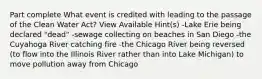 Part complete What event is credited with leading to the passage of the Clean Water Act? View Available Hint(s) -Lake Erie being declared "dead" -sewage collecting on beaches in San Diego -the Cuyahoga River catching fire -the Chicago River being reversed (to flow into the Illinois River rather than into Lake Michigan) to move pollution away from Chicago