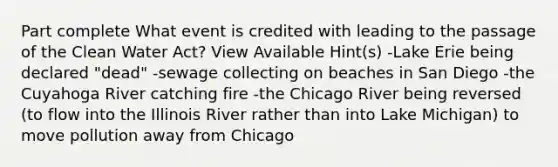 Part complete What event is credited with leading to the passage of the Clean Water Act? View Available Hint(s) -Lake Erie being declared "dead" -sewage collecting on beaches in San Diego -the Cuyahoga River catching fire -the Chicago River being reversed (to flow into the Illinois River rather than into Lake Michigan) to move pollution away from Chicago