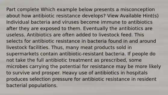 Part complete Which example below presents a misconception about how antibiotic resistance develops? View Available Hint(s) Individual bacteria and viruses become immune to antibiotics after they are exposed to them. Eventually the antibiotics are useless. Antibiotics are often added to livestock feed. This selects for antibiotic resistance in bacteria found in and around livestock facilities. Thus, many meat products sold in supermarkets contain antibiotic-resistant bacteria. If people do not take the full antibiotic treatment as prescribed, some microbes carrying the potential for resistance may be more likely to survive and prosper. Heavy use of antibiotics in hospitals produces selection pressure for antibiotic resistance in resident bacterial populations.