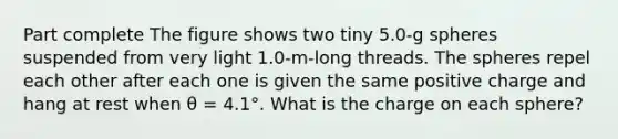 Part complete The figure shows two tiny 5.0-g spheres suspended from very light 1.0-m-long threads. The spheres repel each other after each one is given the same positive charge and hang at rest when θ = 4.1°. What is the charge on each sphere?