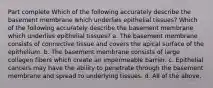 Part complete Which of the following accurately describe the basement membrane which underlies epithelial tissues? Which of the following accurately describe the basement membrane which underlies epithelial tissues? a. The basement membrane consists of connective tissue and covers the apical surface of the epithelium. b. The basement membrane consists of large collagen fibers which create an impermeable barrier. c. Epithelial cancers may have the ability to penetrate through the basement membrane and spread to underlying tissues. d. All of the above.
