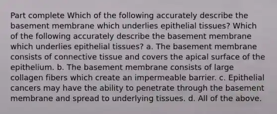 Part complete Which of the following accurately describe the basement membrane which underlies epithelial tissues? Which of the following accurately describe the basement membrane which underlies epithelial tissues? a. The basement membrane consists of connective tissue and covers the apical surface of the epithelium. b. The basement membrane consists of large collagen fibers which create an impermeable barrier. c. Epithelial cancers may have the ability to penetrate through the basement membrane and spread to underlying tissues. d. All of the above.