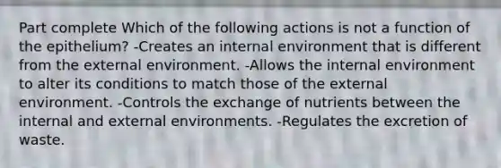 Part complete Which of the following actions is not a function of the epithelium? -Creates an internal environment that is different from the external environment. -Allows the internal environment to alter its conditions to match those of the external environment. -Controls the exchange of nutrients between the internal and external environments. -Regulates the excretion of waste.