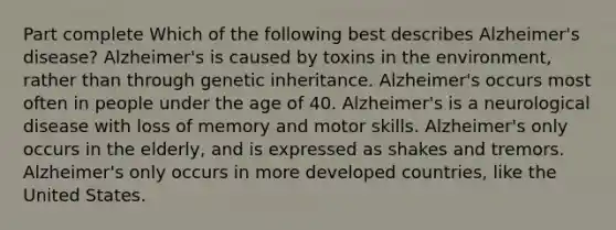 Part complete Which of the following best describes Alzheimer's disease? Alzheimer's is caused by toxins in the environment, rather than through genetic inheritance. Alzheimer's occurs most often in people under the age of 40. Alzheimer's is a neurological disease with loss of memory and motor skills. Alzheimer's only occurs in the elderly, and is expressed as shakes and tremors. Alzheimer's only occurs in more developed countries, like the United States.