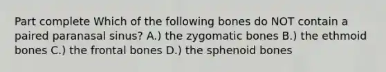 Part complete Which of the following bones do NOT contain a paired paranasal sinus? A.) the zygomatic bones B.) the ethmoid bones C.) the frontal bones D.) the sphenoid bones