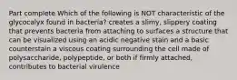 Part complete Which of the following is NOT characteristic of the glycocalyx found in bacteria? creates a slimy, slippery coating that prevents bacteria from attaching to surfaces a structure that can be visualized using an acidic negative stain and a basic counterstain a viscous coating surrounding the cell made of polysaccharide, polypeptide, or both if firmly attached, contributes to bacterial virulence