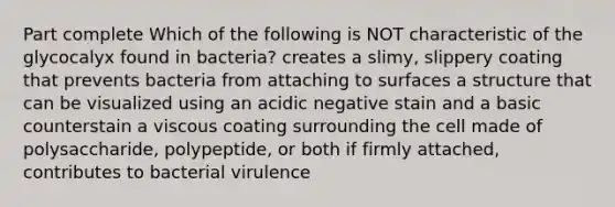 Part complete Which of the following is NOT characteristic of the glycocalyx found in bacteria? creates a slimy, slippery coating that prevents bacteria from attaching to surfaces a structure that can be visualized using an acidic negative stain and a basic counterstain a viscous coating surrounding the cell made of polysaccharide, polypeptide, or both if firmly attached, contributes to bacterial virulence