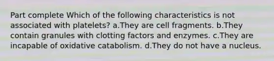 Part complete Which of the following characteristics is not associated with platelets? a.They are cell fragments. b.They contain granules with clotting factors and enzymes. c.They are incapable of oxidative catabolism. d.They do not have a nucleus.