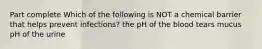 Part complete Which of the following is NOT a chemical barrier that helps prevent infections? the pH of the blood tears mucus pH of the urine