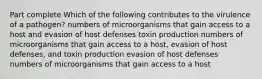 Part complete Which of the following contributes to the virulence of a pathogen? numbers of microorganisms that gain access to a host and evasion of host defenses toxin production numbers of microorganisms that gain access to a host, evasion of host defenses, and toxin production evasion of host defenses numbers of microorganisms that gain access to a host