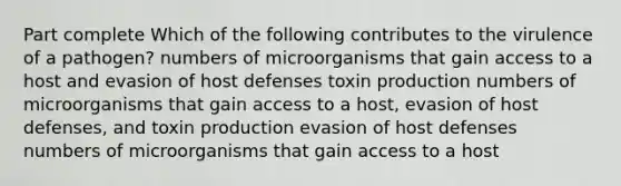 Part complete Which of the following contributes to the virulence of a pathogen? numbers of microorganisms that gain access to a host and evasion of host defenses toxin production numbers of microorganisms that gain access to a host, evasion of host defenses, and toxin production evasion of host defenses numbers of microorganisms that gain access to a host