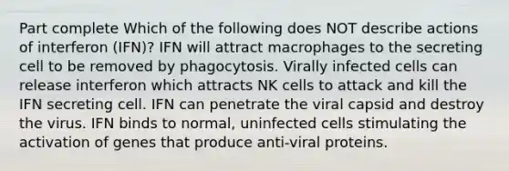 Part complete Which of the following does NOT describe actions of interferon (IFN)? IFN will attract macrophages to the secreting cell to be removed by phagocytosis. Virally infected cells can release interferon which attracts NK cells to attack and kill the IFN secreting cell. IFN can penetrate the viral capsid and destroy the virus. IFN binds to normal, uninfected cells stimulating the activation of genes that produce anti-viral proteins.