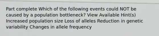 Part complete Which of the following events could NOT be caused by a population bottleneck? View Available Hint(s) Increased population size Loss of alleles Reduction in genetic variability Changes in allele frequency