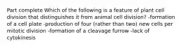 Part complete Which of the following is a feature of plant cell division that distinguishes it from animal cell division? -formation of a cell plate -production of four (rather than two) new cells per mitotic division -formation of a cleavage furrow -lack of cytokinesis