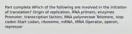 Part complete Which of the following are involved in the initiation of translation? Origin of replication, RNA primers, enzymes Promoter, transcription factors, RNA polymerase Telomere, stop codon Start codon, ribosome, mRNA, tRNA Operator, operon, repressor