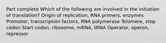 Part complete Which of the following are involved in the initiation of translation? Origin of replication, RNA primers, enzymes Promoter, transcription factors, RNA polymerase Telomere, stop codon Start codon, ribosome, mRNA, tRNA Operator, operon, repressor