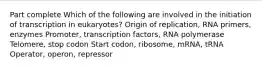 Part complete Which of the following are involved in the initiation of transcription in eukaryotes? Origin of replication, RNA primers, enzymes Promoter, transcription factors, RNA polymerase Telomere, stop codon Start codon, ribosome, mRNA, tRNA Operator, operon, repressor