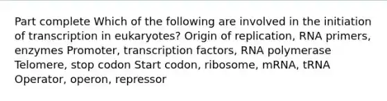 Part complete Which of the following are involved in the initiation of transcription in eukaryotes? Origin of replication, RNA primers, enzymes Promoter, transcription factors, RNA polymerase Telomere, stop codon Start codon, ribosome, mRNA, tRNA Operator, operon, repressor