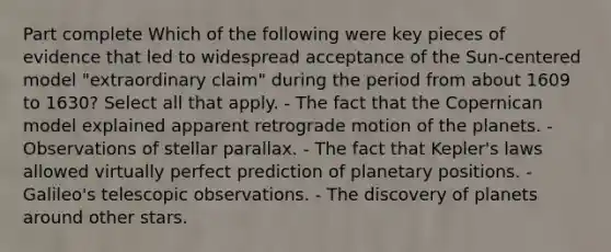 Part complete Which of the following were key pieces of evidence that led to widespread acceptance of the Sun-centered model "extraordinary claim" during the period from about 1609 to 1630? Select all that apply. - The fact that the Copernican model explained apparent retrograde motion of the planets. - Observations of stellar parallax. - The fact that Kepler's laws allowed virtually perfect prediction of planetary positions. - Galileo's telescopic observations. - The discovery of planets around other stars.