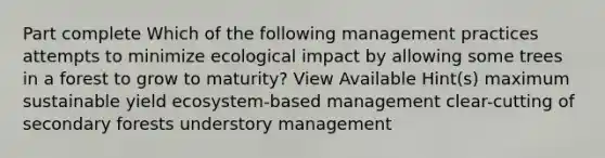 Part complete Which of the following management practices attempts to minimize ecological impact by allowing some trees in a forest to grow to maturity? View Available Hint(s) maximum sustainable yield ecosystem-based management clear-cutting of secondary forests understory management