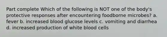 Part complete Which of the following is NOT one of the body's protective responses after encountering foodborne microbes? a. fever b. increased blood glucose levels c. vomiting and diarrhea d. increased production of white blood cells