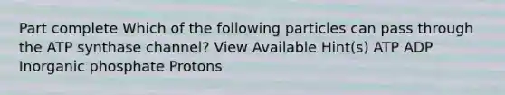 Part complete Which of the following particles can pass through the ATP synthase channel? View Available Hint(s) ATP ADP Inorganic phosphate Protons