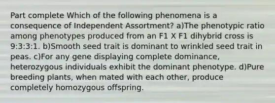 Part complete Which of the following phenomena is a consequence of Independent Assortment? a)The phenotypic ratio among phenotypes produced from an F1 X F1 dihybrid cross is 9:3:3:1. b)Smooth seed trait is dominant to wrinkled seed trait in peas. c)For any gene displaying complete dominance, heterozygous individuals exhibit the dominant phenotype. d)Pure breeding plants, when mated with each other, produce completely homozygous offspring.