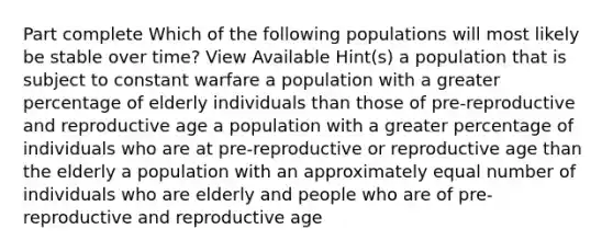 Part complete Which of the following populations will most likely be stable over time? View Available Hint(s) a population that is subject to constant warfare a population with a greater percentage of elderly individuals than those of pre-reproductive and reproductive age a population with a greater percentage of individuals who are at pre-reproductive or reproductive age than the elderly a population with an approximately equal number of individuals who are elderly and people who are of pre-reproductive and reproductive age