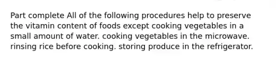 Part complete All of the following procedures help to preserve the vitamin content of foods except cooking vegetables in a small amount of water. cooking vegetables in the microwave. rinsing rice before cooking. storing produce in the refrigerator.