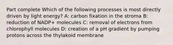 Part complete Which of the following processes is most directly driven by light energy? A: carbon fixation in the stroma B: reduction of NADP+ molecules C: removal of electrons from chlorophyll molecules D: creation of a pH gradient by pumping protons across the thylakoid membrane