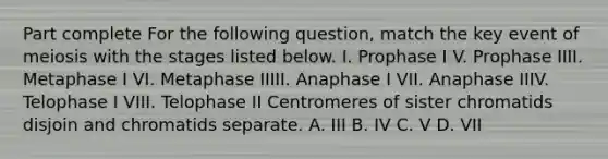 Part complete For the following question, match the key event of meiosis with the stages listed below. I. Prophase I V. Prophase IIII. Metaphase I VI. Metaphase IIIII. Anaphase I VII. Anaphase IIIV. Telophase I VIII. Telophase II Centromeres of sister chromatids disjoin and chromatids separate. A. III B. IV C. V D. VII