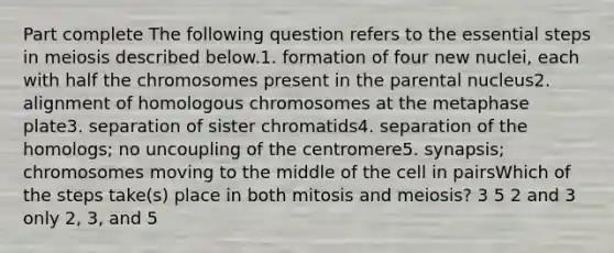 Part complete The following question refers to the essential steps in meiosis described below.1. formation of four new nuclei, each with half the chromosomes present in the parental nucleus2. alignment of homologous chromosomes at the metaphase plate3. separation of sister chromatids4. separation of the homologs; no uncoupling of the centromere5. synapsis; chromosomes moving to the middle of the cell in pairsWhich of the steps take(s) place in both mitosis and meiosis? 3 5 2 and 3 only 2, 3, and 5