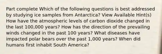 Part complete Which of the following questions is best addressed by studying ice samples from Antarctica? View Available Hint(s) How have the atmospheric levels of carbon dioxide changed in the last 100,000 years? How has the direction of the prevailing winds changed in the past 100 years? What diseases have impacted polar bears over the past 1,000 years? When did humans first inhabit South America?