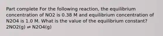 Part complete For the following reaction, the equilibrium concentration of NO2 is 0.38 M and equilibrium concentration of N2O4 is 1.0 M. What is the value of the equilibrium constant? 2NO2(g) ⇌ N2O4(g)