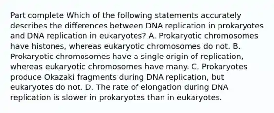 Part complete Which of the following statements accurately describes the differences between DNA replication in prokaryotes and DNA replication in eukaryotes? A. Prokaryotic chromosomes have histones, whereas eukaryotic chromosomes do not. B. Prokaryotic chromosomes have a single origin of replication, whereas eukaryotic chromosomes have many. C. Prokaryotes produce Okazaki fragments during DNA replication, but eukaryotes do not. D. The rate of elongation during DNA replication is slower in prokaryotes than in eukaryotes.