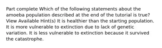 Part complete Which of the following statements about the amoeba population described at the end of the tutorial is true? View Available Hint(s) It is healthier than the starting population. It is more vulnerable to extinction due to lack of genetic variation. It is less vulnerable to extinction because it survived the catastrophe.