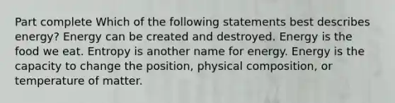 Part complete Which of the following statements best describes energy? Energy can be created and destroyed. Energy is the food we eat. Entropy is another name for energy. Energy is the capacity to change the position, physical composition, or temperature of matter.