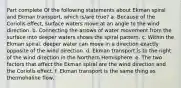 Part complete Of the following statements about Ekman spiral and Ekman transport, which is/are true? a. Because of the Coriolis effect, surface waters move at an angle to the wind direction. b. Connecting the arrows of water movement from the surface into deeper waters shows the spiral pattern. c. Within the Ekman spiral, deeper water can move in a direction exactly opposite of the wind direction. d. Ekman transport is to the right of the wind direction in the Northern Hemisphere. e. The two factors that affect the Ekman spiral are the wind direction and the Coriolis effect. f. Ekman transport is the same thing as thermohaline flow.