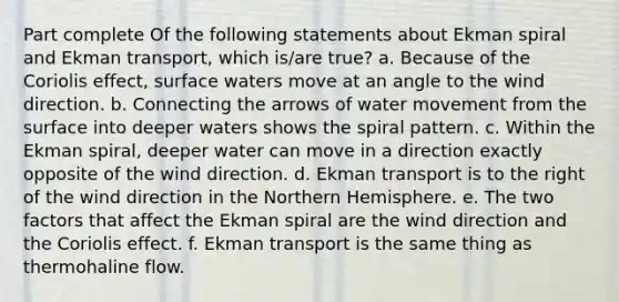 Part complete Of the following statements about Ekman spiral and Ekman transport, which is/are true? a. Because of the Coriolis effect, surface waters move at an angle to the wind direction. b. Connecting the arrows of <a href='https://www.questionai.com/knowledge/kNT0ald5rb-water-movement' class='anchor-knowledge'>water movement</a> from the surface into deeper waters shows the spiral pattern. c. Within the Ekman spiral, deeper water can move in a direction exactly opposite of the wind direction. d. Ekman transport is to the right of the wind direction in the Northern Hemisphere. e. The two factors that affect the Ekman spiral are the wind direction and the Coriolis effect. f. Ekman transport is the same thing as thermohaline flow.